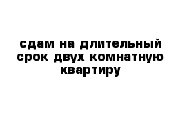 сдам на длительный срок двух комнатную квартиру